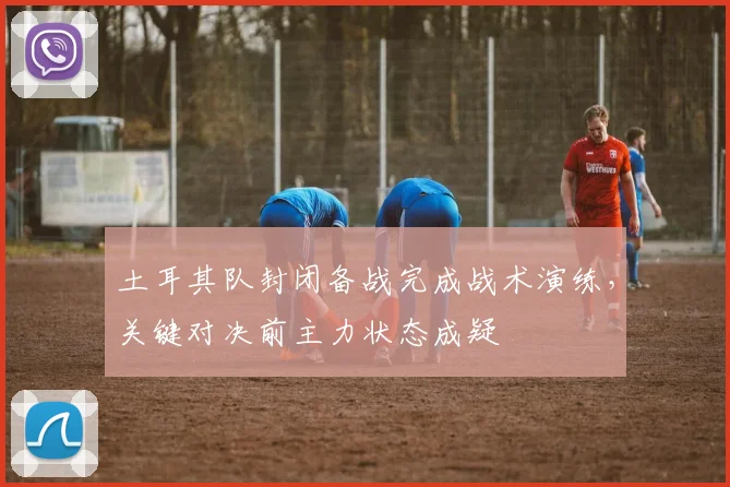 土耳其队封闭备战完成战术演练，关键对决前主力状态成疑